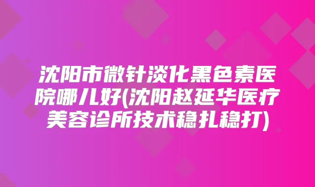 沈阳市微针淡化黑色素医院哪儿好(沈阳赵延华医疗美容诊所技术稳扎稳打)