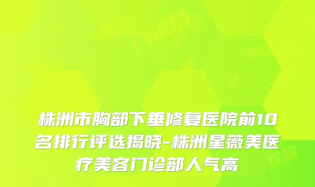 株洲市胸部下垂修复医院前10名排行评选揭晓-株洲星薇美医疗美容门诊部人气高