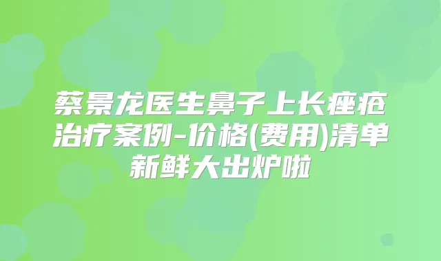 蔡景龙医生鼻子上长痤疮案例-价格(费用)清单新鲜大出炉啦