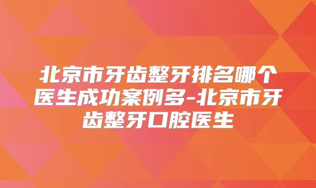 北京市牙齿整牙排名哪个医生成功案例多-北京市牙齿整牙口腔医生