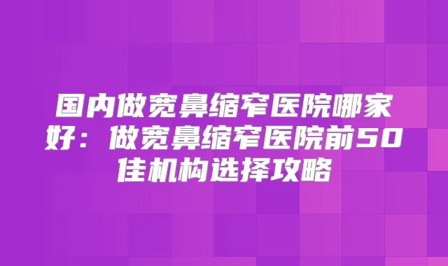 国内做宽鼻缩窄医院哪家好：做宽鼻缩窄医院前50佳机构选择攻略