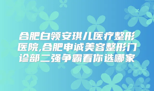 合肥白领安琪儿医疗整形医院,合肥申诚美容整形门诊部二强争霸看你选哪家
