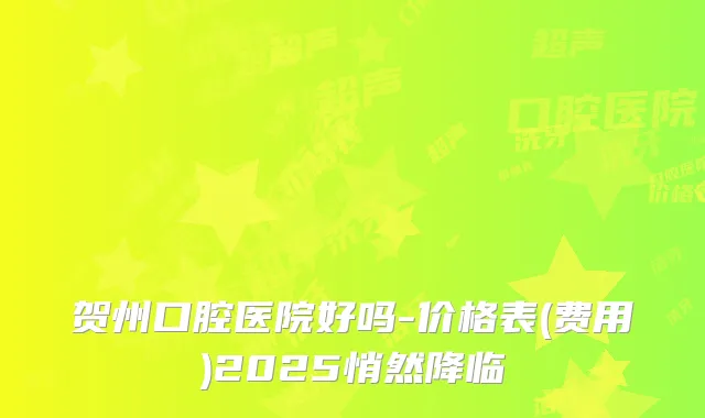 贺州口腔医院好吗-价格表(费用)2025悄然降临