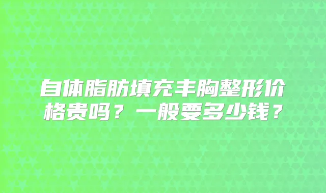 自体脂肪填充丰胸整形价格贵吗？一般要多少钱？