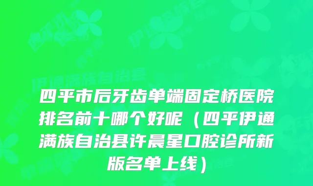 四平市后牙齿单端固定桥医院排名前十哪个好呢（四平伊通满族自治县许晨星口腔诊所新版名单上线）