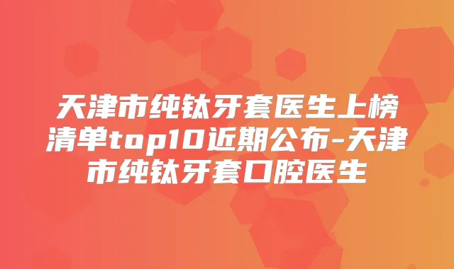 天津市纯钛牙套医生上榜清单top10近期公布-天津市纯钛牙套口腔医生