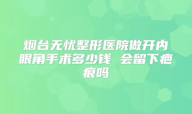 烟台无忧整形医院做开内眼角手术多少钱 会留下疤痕吗