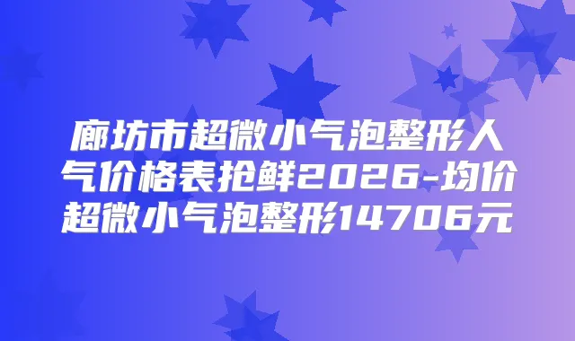 廊坊市超微小气泡整形人气价格表抢鲜2026-均价超微小气泡整形14706元