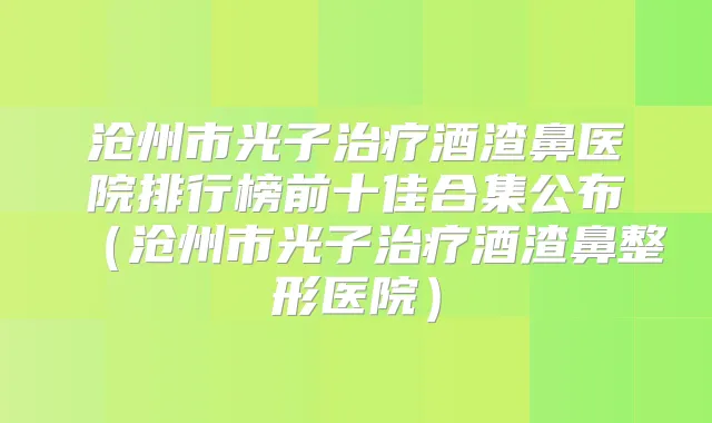 沧州市光子酒渣鼻医院排行榜前十佳合集公布(沧州市光子酒渣鼻整形医院)