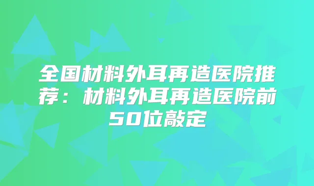 全国材料外耳再造医院推荐：材料外耳再造医院前50位敲定