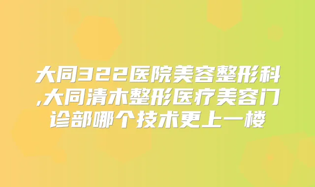大同322医院美容整形科,大同清木整形医疗美容门诊部哪个技术更上一楼