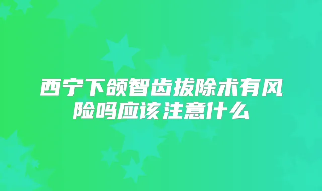 西宁下颌智齿拔除术有风险吗应该注意什么