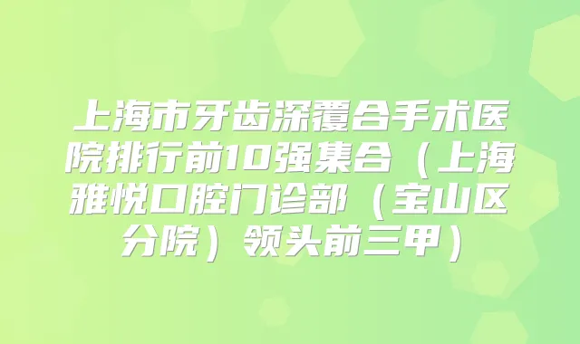 上海市牙齿深覆合手术医院排行前10强集合（上海雅悦口腔门诊部（宝山区分院）领头前三甲）