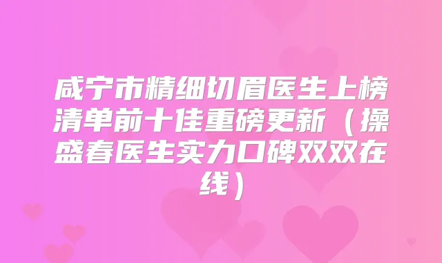 咸宁市精细切眉医生上榜清单前十佳重磅更新(操盛春医生实力口碑双双在线)