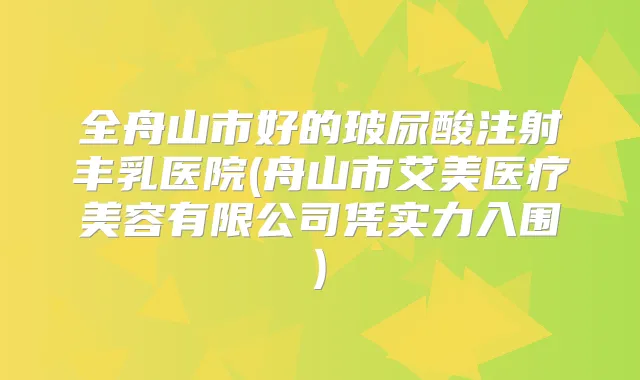 全舟山市好的玻尿酸注射丰乳医院(舟山市艾美医疗美容有限公司凭实力入围)
