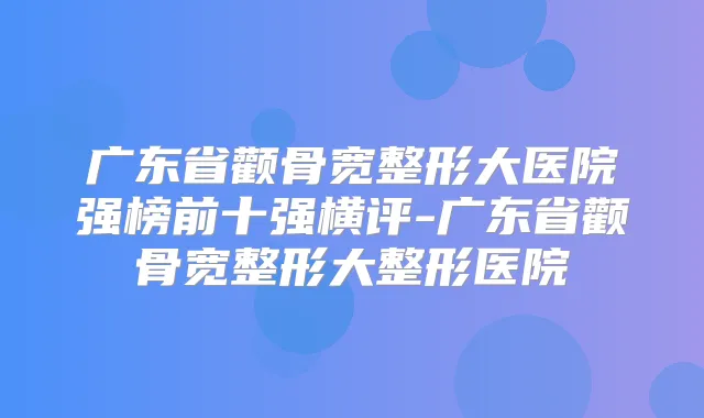 广东省颧骨宽整形大医院强榜前十强横评-广东省颧骨宽整形大整形医院