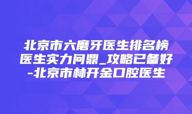 北京市六磨牙医生排名榜医生实力问鼎_攻略已备好-北京市林开金口腔医生