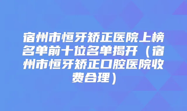 宿州市恒牙矫正医院上榜名单前十位名单揭开（宿州市恒牙矫正口腔医院收费合理）