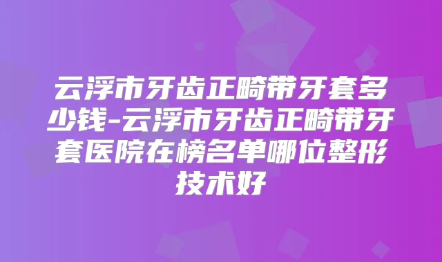 云浮市牙齿正畸带牙套多少钱-云浮市牙齿正畸带牙套医院在榜名单哪位整形技术好