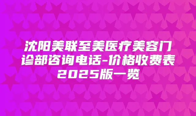 沈阳美联至美医疗美容门诊部咨询电话-价格收费表2025版一览