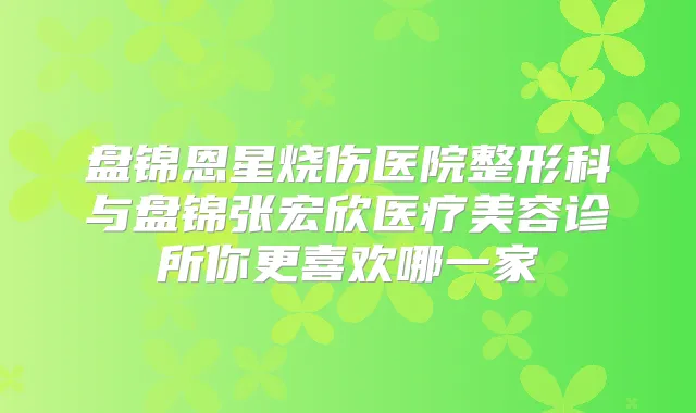盘锦恩星烧伤医院整形科与盘锦张宏欣医疗美容诊所你更喜欢哪一家