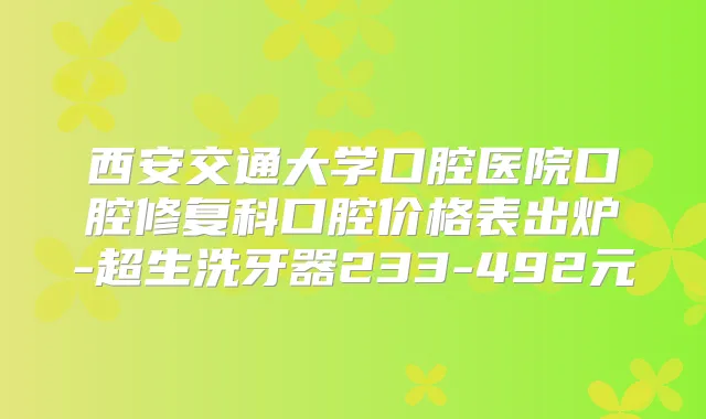 西安交通大学口腔医院口腔修复科口腔价格表出炉-超生洗牙器233-492元