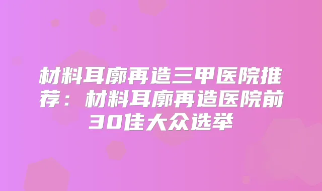 材料耳廓再造三甲医院推荐:材料耳廓再造医院前30佳大众选举