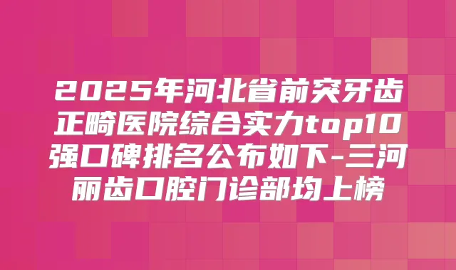 2025年河北省前突牙齿正畸医院综合实力top10强口碑排名公布如下-三河丽齿口腔门诊部均上榜
