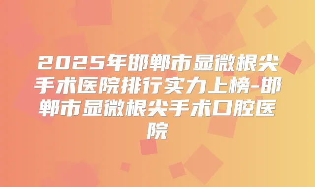 2025年邯郸市显微根尖手术医院排行实力上榜-邯郸市显微根尖手术口腔医院