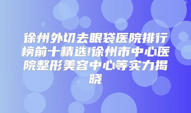 徐州外切去眼袋医院排行榜前十精选!徐州市中心医院整形美容中心等实力揭晓