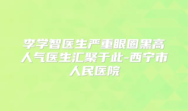 李学智医生严重眼圈黑高人气医生汇聚于此-西宁市人民医院