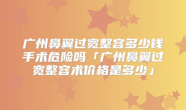 广州鼻翼过宽整容多少钱手术危险吗「广州鼻翼过宽整容术价格是多少」