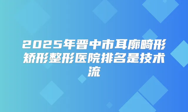 2025年晋中市耳廓畸形矫形整形医院排名是技术流