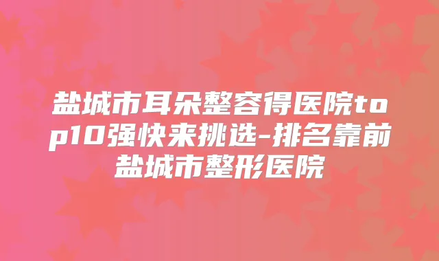盐城市耳朵整容得医院top10强快来挑选-排名靠前盐城市整形医院
