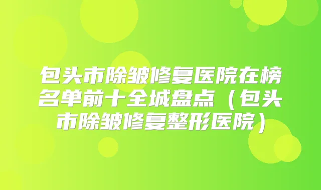 包头市除皱修复医院在榜名单前十全城盘点（包头市除皱修复整形医院）