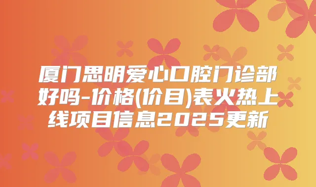 厦门思明爱心口腔门诊部好吗-价格(价目)表火热上线项目信息2025更新