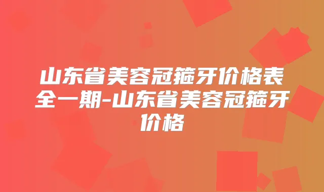 山东省美容冠箍牙价格表全一期-山东省美容冠箍牙价格