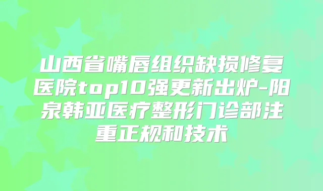 山西省嘴唇组织缺损修复医院top10强更新出炉-阳泉韩亚医疗整形门诊部注重正规和技术