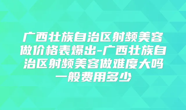 广西壮族自治区射频美容做价格表爆出-广西壮族自治区射频美容做难度大吗一般费用多少