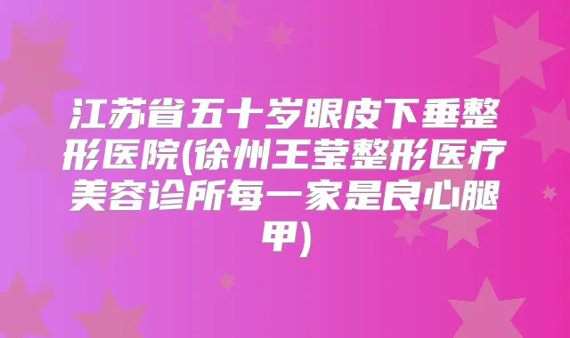江苏省五十岁眼皮下垂整形医院(徐州王莹整形医疗美容诊所每一家是良心腿甲)