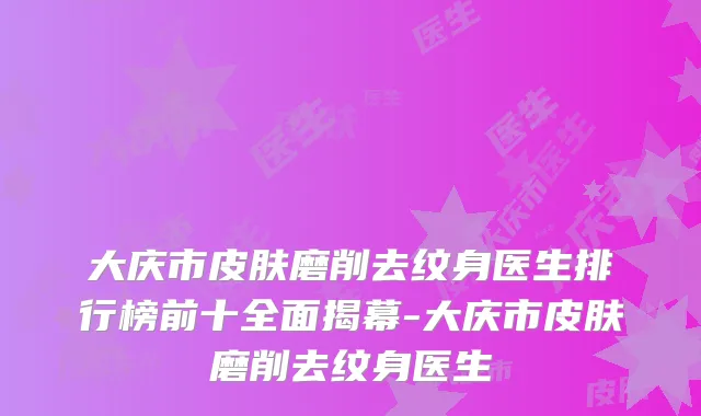 大庆市皮肤磨削去纹身医生排行榜前十全面揭幕-大庆市皮肤磨削去纹身医生