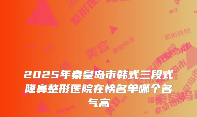 2025年秦皇岛市韩式三段式隆鼻整形医院在榜名单哪个名气高