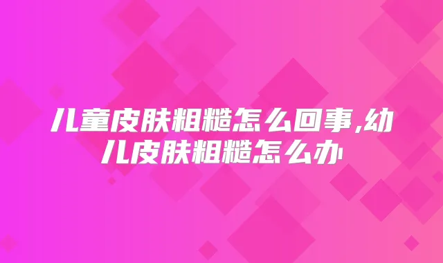 儿童皮肤粗糙怎么回事,幼儿皮肤粗糙怎么办