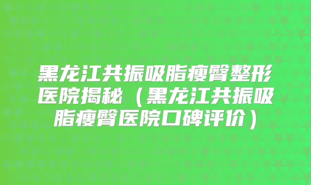 黑龙江共振吸脂瘦臀整形医院揭秘（黑龙江共振吸脂瘦臀医院口碑评价）