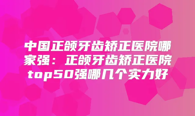 中国正颌牙齿矫正医院哪家强：正颌牙齿矫正医院top50强哪几个实力好