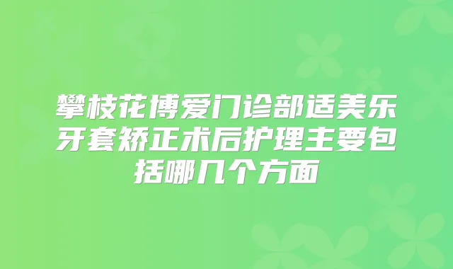 攀枝花博爱门诊部适美乐牙套矫正术后护理主要包括哪几个方面