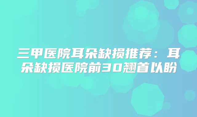 三甲医院耳朵缺损推荐：耳朵缺损医院前30翘首以盼