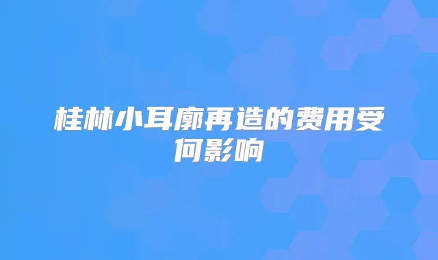 桂林小耳廓再造的费用受何影响