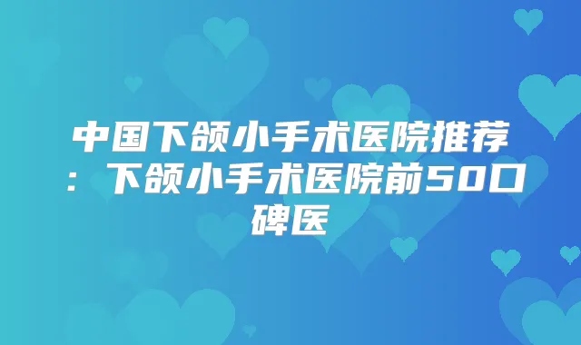 中国下颌小手术医院推荐：下颌小手术医院前50口碑医