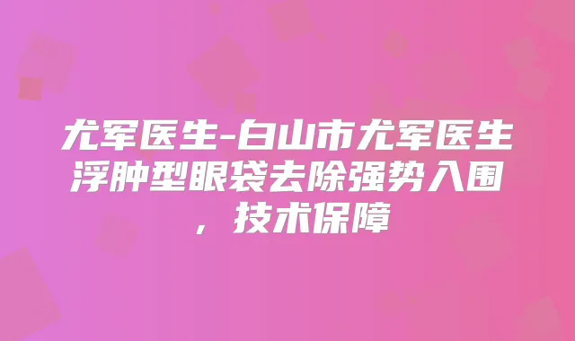 尤军医生-白山市尤军医生浮肿型眼袋去除强势入围，技术保障